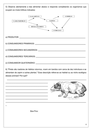 5) Observe atentamente a teia alimentar abaixo e responda completando os organismos que
ocupam os níveis tróficos indicados:
a) PRODUTOR: ________________________________________________________________
b) CONSUMIDORES PRIMÁRIOS: _________________________________________________
c) CONSUMIDORES SECUNDÁRIOS: ______________________________________________
d) CONSUMIDORES TERCIÁRIOS: ________________________________________________
e) CONSUMIDOR QUATERNÁRIO: ________________________________________________
6) "Preás são roedores de hábitos noturnos, vivem em bandos com cerca de dez indivíduos e se
alimentam de capim e outras plantas." Essa descrição refere-se ao habitat ou ao nicho ecológico
desses animais? Por quê?
_____________________________________________________________________________
_________________________________________
_________________________________________
_________________________________________
_________________________________________
_________________________________________
_________________________________________
______________________________________________________________________________
_
Boa Prov
4
 