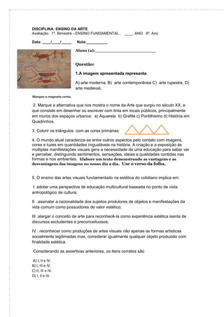 DISCIPLINA: ENSINO DA ARTE 
Avaliação: 1º. Bimestre - ENSINO FUNDAMENTAL . ____. ANO 8º. Ano 
Data: ____/____/_____ Nota:__________ 
Aluno (a):_______________________ 
Questão: 
1.A imagem apresentada representa 
A) arte moderna, B) arte contemporânea C) arte rupestre, D) arte medieval. 
Marque a resposta certa. 
2. Marque a alternativa que nos mostra o nome da Arte que surgiu no século XX, e que consiste em desenhar ou escrever com tinta em locais públicos, principalmente em muros dos espaços urbanos: a) Aquarela b) Grafite c) Pontilhismo d) História em Quadrinhos. 
3. Colorir os triângulos com as cores primárias: 
4. O mundo atual caracteriza-se entre outros aspectos pelo contato com imagens, cores e luzes em quantidades inigualáveis na história. A criação e a exposição às múltiplas manifestações visuais gera a necessidade de uma educação para saber ver e perceber, distinguindo sentimentos, sensações, ideias e qualidades contidas nas formas e nos ambientes. Elabore um texto demonstrando as vantagens e as desvantagens das imagens no nosso dia a dia. Use o verso da folha. 
5. O ensino das artes visuais fundamentado na estética do cotidiano implica em: 
I .adotar uma perspectiva de educação multicultural baseada no ponto de vista antropológico de cultura; 
II . assinalar a racionalidade dos sujeitos produtores de objetos e manifestações da vida comum como possuidores de valor estético; 
III .alargar o conceito de arte para reconhecê-la como experiência estética isenta de discursos excludentes e preconceituosos; 
IV . reconhecer como produções de artes visuais não apenas as formas artísticas socialmente legitimadas mas, considerar igualmente qualquer objeto produzido com finalidade estética. 
Considerando as assertivas anteriores, os itens corretos são 
A) I, II e IV. 
B) I, III e IV. 
C) II, III e IV. 
D) I, II e III. 
 