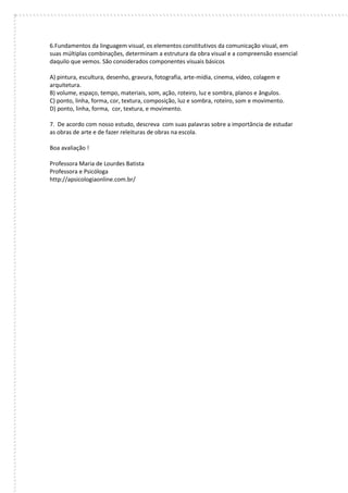 6.Fundamentos da linguagem visual, os elementos constitutivos da comunicação visual, em suas múltiplas combinações, determinam a estrutura da obra visual e a compreensão essencial daquilo que vemos. São considerados componentes visuais básicos 
A) pintura, escultura, desenho, gravura, fotografia, arte-mídia, cinema, vídeo, colagem e arquitetura. 
B) volume, espaço, tempo, materiais, som, ação, roteiro, luz e sombra, planos e ângulos. 
C) ponto, linha, forma, cor, textura, composição, luz e sombra, roteiro, som e movimento. 
D) ponto, linha, forma, cor, textura, e movimento. 
7. De acordo com nosso estudo, descreva com suas palavras sobre a importância de estudar as obras de arte e de fazer releituras de obras na escola. 
Boa avaliação ! 
Professora Maria de Lourdes Batista 
Professora e Psicóloga 
http://apsicologiaonline.com.br/ 
