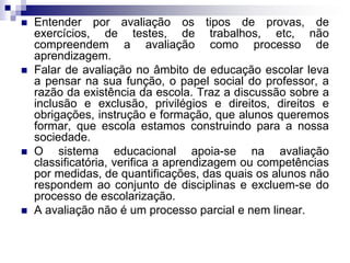  Entender por avaliação os tipos de provas, de
exercícios, de testes, de trabalhos, etc, não
compreendem a avaliação como processo de
aprendizagem.
 Falar de avaliação no âmbito de educação escolar leva
a pensar na sua função, o papel social do professor, a
razão da existência da escola. Traz a discussão sobre a
inclusão e exclusão, privilégios e direitos, direitos e
obrigações, instrução e formação, que alunos queremos
formar, que escola estamos construindo para a nossa
sociedade.
 O sistema educacional apoia-se na avaliação
classificatória, verifica a aprendizagem ou competências
por medidas, de quantificações, das quais os alunos não
respondem ao conjunto de disciplinas e excluem-se do
processo de escolarização.
 A avaliação não é um processo parcial e nem linear.
 
