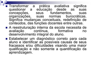  Transformar a prática avaliativa significa
questionar a educação desde as suas
concepções, seus fundamentos, suas
organizações, suas normas burocráticas.
Significa mudanças conceituais, redefinição de
conteúdos, das funções docentes entre outras.
 A reestruturação interna da escola necessita de
avaliação contínua, formativa no
desenvolvimento integral do aluno.
 Estabelecer um diagnóstico correto para cada
aluno e identificar as possíveis causas de seus
fracassos e/ou dificuldades visando uma maior
qualificação e não somente a quantificação da
aprendizagem.
 