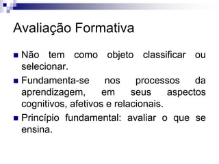 Avaliação Formativa
 Não tem como objeto classificar ou
selecionar.
 Fundamenta-se nos processos da
aprendizagem, em seus aspectos
cognitivos, afetivos e relacionais.
 Princípio fundamental: avaliar o que se
ensina.
 