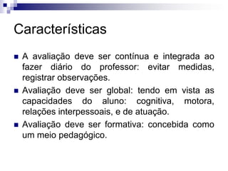 Características
 A avaliação deve ser contínua e integrada ao
fazer diário do professor: evitar medidas,
registrar observações.
 Avaliação deve ser global: tendo em vista as
capacidades do aluno: cognitiva, motora,
relações interpessoais, e de atuação.
 Avaliação deve ser formativa: concebida como
um meio pedagógico.
 