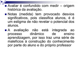  Avaliar é confundido com medir – origem
histórica da avaliação.
 Notas (medida) tem provocado desvios
significativos, pois classifica alunos, é é
um estigma de não revelar o potencial dos
alunos.
 A avaliação não está integrada ao
processo dinâmico de ensino
aprendizagem, por isso traz uma série de
malefícios à construção do conhecimento
por parte do aluno e do próprio professor
 