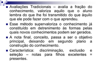  Avaliações Tradicionais – avalia a fração do
conhecimento, valoriza aquilo que o aluno
lembra do que lhe foi transmitido do que àquilo
que ele pode fazer com o que aprendeu.
 Esse método supervaloriza o conhecimento já
constituído em detrenimento às formas pelas
quais novos conhecimentos podem ser gerados.
 A nota final, conceito, passa a ser o objetivo
principal, deixando em segundo plano a
construção do conhecimento.
 Característica: discriminação, exclusão e
seleção – notas para filhos excelentes =
presentes.
 