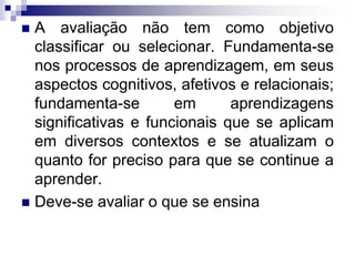  A avaliação não tem como objetivo
classificar ou selecionar. Fundamenta-se
nos processos de aprendizagem, em seus
aspectos cognitivos, afetivos e relacionais;
fundamenta-se em aprendizagens
significativas e funcionais que se aplicam
em diversos contextos e se atualizam o
quanto for preciso para que se continue a
aprender.
 Deve-se avaliar o que se ensina
 