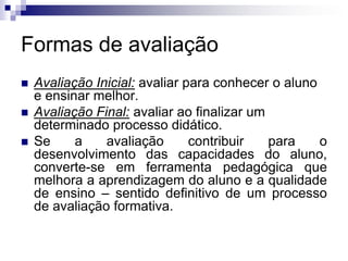 Formas de avaliação
 Avaliação Inicial: avaliar para conhecer o aluno
e ensinar melhor.
 Avaliação Final: avaliar ao finalizar um
determinado processo didático.
 Se a avaliação contribuir para o
desenvolvimento das capacidades do aluno,
converte-se em ferramenta pedagógica que
melhora a aprendizagem do aluno e a qualidade
de ensino – sentido definitivo de um processo
de avaliação formativa.
 
