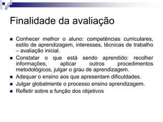 Finalidade da avaliação
 Conhecer melhor o aluno: competências curriculares,
estilo de aprendizagem, interesses, técnicas de trabalho
– avaliação inicial.
 Constatar o que está sendo aprendido: recolher
informações, aplicar outros procedimentos
metodológicos, julgar o grau de aprendizagem.
 Adequar o ensino aos que apresentam dificuldades.
 Julgar globalmente o processo ensino aprendizagem.
 Refletir sobre a função dos objetivos
 