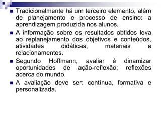  Tradicionalmente há um terceiro elemento, além
de planejamento e processo de ensino: a
aprendizagem produzida nos alunos.
 A informação sobre os resultados obtidos leva
ao replanejamento dos objetivos e conteúdos,
atividades didáticas, materiais e
relacionamentos.
 Segundo Hoffmann, avaliar é dinamizar
oportunidades de ação-reflexão; reflexões
acerca do mundo.
 A avaliação deve ser: contínua, formativa e
personalizada.
 