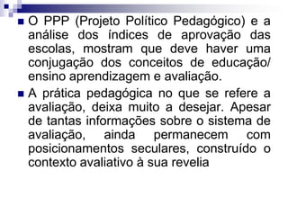  O PPP (Projeto Político Pedagógico) e a
análise dos índices de aprovação das
escolas, mostram que deve haver uma
conjugação dos conceitos de educação/
ensino aprendizagem e avaliação.
 A prática pedagógica no que se refere a
avaliação, deixa muito a desejar. Apesar
de tantas informações sobre o sistema de
avaliação, ainda permanecem com
posicionamentos seculares, construído o
contexto avaliativo à sua revelia
 