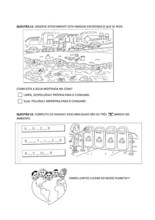 QUESTÃO 11- OBSERVE ATENTAMENTE ESTA IMAGEM ERESPONDA O QUE SE PEDE:
COMO ESTA A ÁGUA MOSTRADA NA CENA?
LIMPA, DESPOLUÍDA E PRÓPRIA PARA O CONSUMO.
SUJA, POLUÍDA E IMPRÓPRIA PARA O CONSUMO.
QUESTÃO 12- COMPLETE CO VOGAIS E DESCUBRA QUAIS SÃO OS TRÊS “R”AMIGOS DO
AMBIENTE.
VAMOS JUNTOS CUIDAR DO NOSSO PLANETA!!!
 