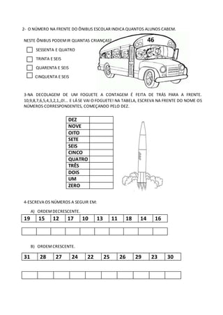 2- O NÚMERO NA FRENTE DO ÔNIBUS ESCOLAR INDICA QUANTOS ALUNOS CABEM.
NESTE ÔNIBUS PODEMIR QUANTAS CRIANÇAS? 46
SESSENTA E QUATRO
TRINTA E SEIS
QUARENTA E SEIS
CINQUENTA E SEIS
3-NA DECOLAGEM DE UM FOGUETE A CONTAGEM É FEITA DE TRÁS PARA A FRENTE.
10,9,8,7,6,5,4,3,2,1,,0!... E LÁ SE VAI O FOGUETE! NA TABELA, ESCREVA NA FRENTE DO NOME OS
NÚMEROS CORRESPONDENTES, COMEÇANDO PELO DEZ.
4-ESCREVA OS NÚMEROS A SEGUIR EM:
A) ORDEMDECRESCENTE.
19 15 12 17 10 13 11 18 14 16
B) ORDEMCRESCENTE.
31 28 27 24 22 25 26 29 23 30
DEZ ..............
NOVE
OITO
SETE
SEIS
CINCO
QUATRO
TRÊS
DOIS
UM
ZERO
 