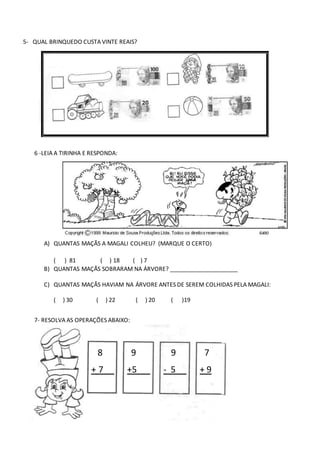 5- QUAL BRINQUEDO CUSTA VINTE REAIS?
6 -LEIA A TIRINHA E RESPONDA:
A) QUANTAS MAÇÃS A MAGALI COLHEU? (MARQUE O CERTO)
( ) 81 ( ) 18 ( ) 7
B) QUANTAS MAÇÃS SOBRARAM NA ÁRVORE? _____________________
C) QUANTAS MAÇÃS HAVIAM NA ÁRVORE ANTES DE SEREM COLHIDAS PELA MAGALI:
( ) 30 ( ) 22 ( ) 20 ( )19
7- RESOLVA AS OPERAÇÕES ABAIXO:
8 9 9 7
+ 7 +5 - 5 + 9
 