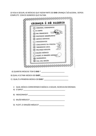 10-VEJA A SEGUIR, AS MÚSICAS QUE FAZEM PARTE DO DVD CRIANÇA É SÓ ALEGRIA, DEPOIS
COMPLETE COMOS NÚMEROS QUE FALTAM.
A) QUANTAS MÚSICAS TEM O DVD ? ________________________
B) QUAL A ÚLTIMA MÚSICA DO DVD?_____________________________
C) QUAL É A PRIMEIRA MÚSICA DO DVD? _________________________
 QUAL MÚSICA CORRESPONDE À MÚSICA A SEGUIR, ESCREVA EM ORDINAIS:
A) O SAPO? ___________________________________________
B) INDIOZINHOS? ______________________________________
C) BALÃO MÁGICO? ____________________________________
D) PLOFT, O DRAGÃO MÁGICO? __________________________
 