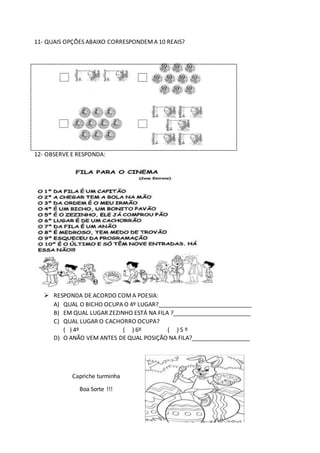 11- QUAIS OPÇÕES ABAIXO CORRESPONDEMA 10 REAIS?
12- OBSERVE E RESPONDA:
 RESPONDA DE ACORDO COMA POESIA:
A) QUAL O BICHO OCUPA O 4º LUGAR?_____________________________
B) EM QUAL LUGAR ZEZINHO ESTÁ NA FILA ?________________________
C) QUAL LUGAR O CACHORRO OCUPA?
( ) 4º ( ) 6º ( ) 5 º
D) O ANÃO VEM ANTES DE QUAL POSIÇÃO NA FILA?__________________
Capriche turminha
Boa Sorte !!!
 