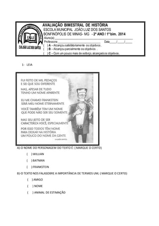 1- LEIA
A)-O NOME DO PERSONAGEM DO TEXTO É: ( MARQUE O CERTO)
( ) WILLIAN
( ) BATMAN
( ) FRANKSTEIN
B)-O TEXTO NOS FALASOBRE A IMPORTÂNCIA DE TERMOS UM; ( MARQUE O CERTO)
( ) AMIGO
( ) NOME
( ) ANIMAL DE ESTIMAÇÃO
AVALIAÇÃO BIMESTRAL DE HISTÓRIA
ESCOLA MUNICIPAL JOÃO LUIZ DOS SANTOS
BONFINÓPOLIS DE MINAS- MG - 2º ANO / 1º bim. 2014
Aluno(a):______________________________________________________
Professora:______________________________ Data_____/_____/_____
( ) A – Alcançou satisfatoriamente os objetivos .
( ) B – Alcançou parcialmente os objetivos .
( ) C – Com um pouco mais de esforço,alcançará os objetivos.
 