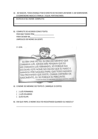 A) AO NASCER, TODA CRIANÇA TEM O DIREITO DE RECEBER UMNOME E UM SOBRENOME.
O SOBRENOME INDICA À FAMILIA À QUAL PERTENCEMOS.
ESCREVA O SEU NOME COMPLETO:
________________________________________________________________________
B) COMPLETE DE ACORDO COMO TEXTO:
POR ISSO TODOS TÊM____________________
PARA DEIXAR NA_________________________
UMPOUCO DO NOME DA GENTE
2- LEIA:
A) O NOME DO MENINO DO TEXTO É: ( MARQUE O CERTO)
( ) LUÍS FERNANDO
( ) LUÍS EDUARDO
( )LUÍS FELIPE
B) EM QUE PAPEL O NOME DELE FOI REGISTRADO QUANDO ELE NASCEU?
________________________________________________________
 