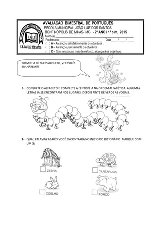 1- CONSULTE O ALFABETO E COMPLETE A CENTOPÉIA NA ORDEMALFABÉTICA. ALGUMAS
LETRAS JÁ SE ENCONTRAM NOS LUGARES. DEPOIS PINTE DE VERDE AS VOGAIS.
2- QUAL PALAVRA ABAIXO VOCÊ ENCONTRARÁ NO INICIO DO DICIONÁRIO: MARQUE COM
UM X:
AVALIAÇÃO BIMESTRAL DE PORTUGUÊS
ESCOLA MUNICIPAL JOÃO LUIZ DOS SANTOS
BONFINÓPOLIS DE MINAS- MG - 2º ANO / 1º bim. 2015
Aluno(a):______________________________________________________
Professora:______________________________ Data_____/_____/_____
( ) A – Alcançou satisfatoriamente os objetivos .
( ) B – Alcançou parcialmente os objetivos .
( ) C – Com um pouco mais de esforço, alcançará os objetivos.
TURMINHA DE SUCESSOQUERO, VER VOCÊS
BRILHAREM!!!
 