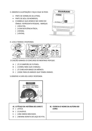 3 -OBSERVE A ILUSTRAÇÃO E FAÇA O QUE SE PEDE:
 PINTE DE VERMELHO AS LETRAS;
 PINTE DE AZUL OS NÚMEROS;
 O SIMBOLO QUE APARECE NO VIDRO DO
ÔNIBUS REPRESENTA PESSOAS; MARQUE:
( ) ADULTAS;
( ) COM DEFICIÊNCIA FÍSICA;
( ) IDOSAS;
( ) JOVENS;
4--LEIA A TIRINHA E RESPONDA:
O CASCÃO GANHOU O CONCURSO DE MENTIRAS POR QUE:
A- ( ) É O CAMPEÃO DE FUTEBOL.
B- ( ) COMEU MAIS QUE A MAGALI.
C- ( ) É O MELHOR AMIGO DA MÔNICA.
D- ( ) DISSE PARA OS AMIGOS QUE TOMOU BANHO.
5-OBSERVE A CAPA DO LIVRO E RESPONDA
A) O TÍTULO DA HISTÓRIA DO LIVRO É:
A- ( ) ÁTICA.
B- ( ) CLAUDIUS.
C- ( ) ANA MARIA MACHADO.
D- ( ) MENINA BONITA DO LAÇO DE FITA.
B) ESCREVA O NOME DA AUTORA DO
LIVRO:
___________________________________
 