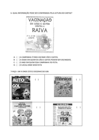 6- QUAL INFORMAÇÃO PODE SER CONFIRMADA PELA LEITURA DO CARTAZ?
A- ( ) A CAMPANHA É PARA VACINAR CÃES E GATOS.
B- ( ) A IDADE EM QUEM OS CÃES E GATOS PODEM SER VACINADOS.
C- ( ) O ANO EM QUEM ESSA CAMPANHA FOI FEITA.
D- ( ) O LOCAL ONDE SERÁ FEITA
7-FAÇA UM X ONDE ESTÁ O DESENHO DO GIBI
( ) ( )
( ) ( )
 