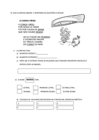8- LEIA A CANTIGA ABAIXO E RESPONDA AS QUESTÕES A SEGUIR:
A CANOA VIROU
A CONOA VIROU
POR DEIXA-LA VIRAR
FOI POR CAUSA DA MARIA
QUE NÃO SOUBE REMAR.
SE EU FOSSE UM PEIXINHO
E SOUBESSE NADAR
EU TIRAVA A MARIA
DO FUNDO DO MAR.
 A CANTIGA TEM:
a) QUANTOS VERSOS ?____________
b) QUANTOS ESTROFES?____________________
c) PINTE NA 2ª ESTROFE TODAS AS PALAVRAS QUE TENHAM ENCONTRO VOCÁLICO E
DEPOIS COPIE-AS ABAIXO;
d) O NOME MARIA TEM:
LETRAS; PRIMEIRA LETRA; ÚLTIMA LETRA;
SÍLABAS; PRIMEIRA SÍLABA ÚLTIMA SÍLABA
d) COLOQUE AS PALAVRAS DESTACADAS NA CANTIGA NA ORDEMALFABÉTICA:
1 2 3
4 5 6
 