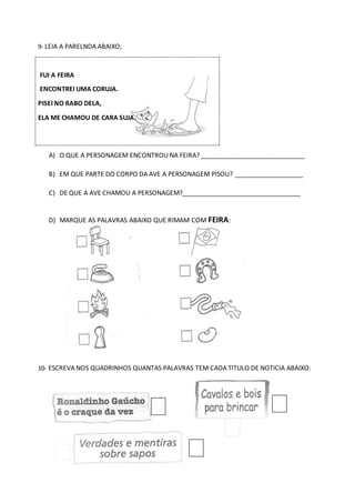 9- LEIA A PARELNDA ABAIXO;
A) O QUE A PERSONAGEM ENCONTROU NA FEIRA? _____________________________
B) EM QUE PARTE DO CORPO DA AVE A PERSONAGEM PISOU? ___________________
C) DE QUE A AVE CHAMOU A PERSONAGEM?_________________________________
D) MARQUE AS PALAVRAS ABAIXO QUE RIMAM COM FEIRA:
10- ESCREVA NOS QUADRINHOS QUANTAS PALAVRAS TEM CADA TITULO DE NOTICIA ABAIXO:
FUI A FEIRA
ENCONTREI UMA CORUJA.
PISEI NO RABO DELA,
ELA ME CHAMOU DE CARA SUJA.
 