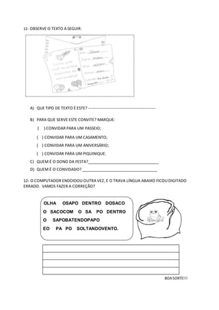 11- OBSERVE O TEXTO A SEGUIR:
A) QUE TIPO DE TEXTO É ESTE? -------------------------------------------------
B) PARA QUE SERVE ESTE CONVITE? MARQUE:
( ) CONVIDAR PARA UM PASSEIO;
( ) CONVIDAR PARA UM CASAMENTO;
( ) CONVIDAR PARA UM ANIVERSÁRIO;
( ) CONVIDAR PARA UM PIQUINIQUE.
C) QUEM É O DONO DA FESTA?________________________________
D) QUEM É O CONVIDADO? __________________________________
12- O COMPUTADOR ENDOIDOU OUTRA VEZ, E O TRAVA LÍNGUA ABAIXO FICOU DIGITADO
ERRADO. VAMOS FAZER A CORREÇÃO?
OLHA OSAPO DENTRO DOSACO
O SACOCOM O SA PO DENTRO
O SAPOBATENDOPAPO
EO PA PO SOLTANDOVENTO.
BOA SORTE!!!
.........................................................................................
 
