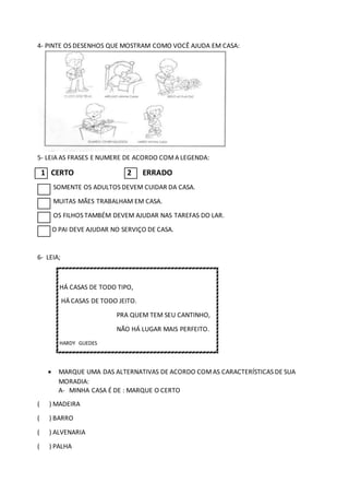 4- PINTE OS DESENHOS QUE MOSTRAM COMO VOCÊ AJUDA EM CASA:
5- LEIA AS FRASES E NUMERE DE ACORDO COMA LEGENDA:
1 CERTO 2 ERRADO
SOMENTE OS ADULTOS DEVEM CUIDAR DA CASA.
MUITAS MÃES TRABALHAM EM CASA.
OS FILHOS TAMBÉM DEVEM AJUDAR NAS TAREFAS DO LAR.
O PAI DEVE AJUDAR NO SERVIÇO DE CASA.
6- LEIA;
HÁ CASAS DE TODO TIPO,
HÁ CASAS DE TODO JEITO.
PRA QUEM TEM SEU CANTINHO,
NÃO HÁ LUGAR MAIS PERFEITO.
HARDY GUEDES
 MARQUE UMA DAS ALTERNATIVAS DE ACORDO COMAS CARACTERÍSTICAS DE SUA
MORADIA:
A- MINHA CASA É DE : MARQUE O CERTO
( ) MADEIRA
( ) BARRO
( ) ALVENARIA
( ) PALHA
 