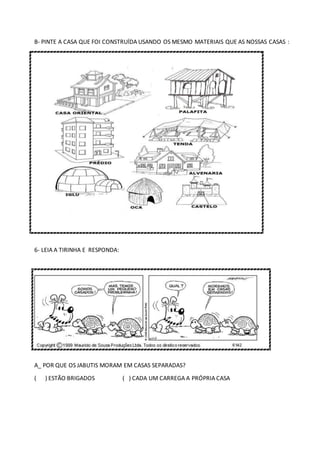 B- PINTE A CASA QUE FOI CONSTRUÍDA USANDO OS MESMO MATERIAIS QUE AS NOSSAS CASAS :
6- LEIA A TIRINHA E RESPONDA:
A_ POR QUE OS JABUTIS MORAM EM CASAS SEPARADAS?
( ) ESTÃO BRIGADOS ( ) CADA UM CARREGA A PRÓPRIA CASA
 