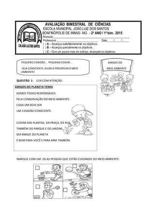 PEQUENO CIDADÃO... PEQUENA CIDADÃ...
SEJA CONSCIENTE;AJUDEA PRESERVARO MEIO
AMBIENTE!
AMIGOS DO
MEIO AMBIENTE
QUESTÃO 1- LEIA COM ATENÇÃO:
AMIGOS DO PLANETA TERRA
SOMOS TODOS RESPONSÁVEIS
PELA CONSERVAÇÃO DO MEIO AMBIENTE.
CADA UM DEVE SER
UM CIDADÃO CONSCIENTE.
CUIDAR DAS PLANTAS, DA PRAÇA, DA RUA
TAMBÉM DO PARQUE E DO JARDIM.
SER AMIGO DO PLANETA
É BOM PARA VOCÊ E PARA MIM TAMBÉM.
MARQUE COM UM (X) AS PESSOAS QUE ESTÃO CUIDANDO DO MEIO AMBIENTE:
AVALIAÇÃO BIMESTRAL DE CIÊNCIAS
ESCOLA MUNICIPAL JOÃO LUIZ DOS SANTOS
BONFINÓPOLIS DE MINAS- MG - 2º ANO / 1º bim. 2015
Aluno(a):______________________________________________________
Professora:______________________________ Data_____/_____/_____
( ) A – Alcançou satisfatoriamente os objetivos .
( ) B – Alcançou parcialmente os objetivos .
( ) C – Com um pouco mais de esforço, alcançará os objetivos.
 