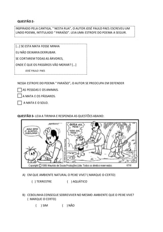 QUESTÃO 2-
INSPIRADO PELA CANTIGA, “ NESTA RUA”, O AUTOR JOSÉ PAULO PAES ESCREVEU UM
LINDO POEMA, INTITULADO “ PARAÍSO”. LEIA UMA ESTROFE DO POEMA A SEGUIR.
[...] SE ESTA MATA FOSSE MINHA
EU NÃO DEIXARIA DERRUBAR.
SE CORTAREMTODAS AS ÁRVORES,
ONDE É QUE OS PASSÁROS VÃO MORAR? [...]
JOSÉ PAULO PAES
NESSA ESTROFE DO POEMA “ PARAÍSO”, O AUTOR SE PREOCUPA EM DEFENDER
AS PESSOAS E OS ANIMAIS.
A MATA E OS PÁSSAROS.
A MATA E O SOLO.
QUESTÃO 3- LEIA A TIRINHA E RESPONDA AS QUESTÕES ABAIXO:
A) EM QUE AMBIENTE NATURAL O PEIXE VIVE? ( MARQUE O CERTO)
( ) TERRESTRE ( ) AQUÁTICO
B) CEBOLINHA CONSEGUE SOBREVIVER NO MESMO AMBIENTE QUE O PEIXE VIVE?
( MARQUE O CERTO)
( ) SIM ( ) NÃO
 