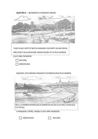 QUESTÃO 4 – A) OBSERVE A PAISAGEM ABAIXO:
TUDO O QUE VOCÊ VÊ NESTA PAISAGEM FAZ PARTE DA NATUREZA.
NÃO EXISTE NELA NENHUMA MODIFICAÇÃO FEITA PELO HOMEM.
ELA É UMA PAISAGEM:
NATURAL
MODIFICADA
B)AGORA, ESTA MESMA PAISAGEM FOI MODIFICADA PELO HOMEM.
NELA, O HOMEM INTRODUZIU ELEMENTOS DA SUA CULTURA ( COISA QUE
ELE CRIOU).
A PAISAGEM, ENTÃO, PASSOU A SER UMA PAISAGEM:
MODIFICADA NATURAL
 