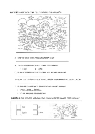 QUESTÃO 5- OBSERVE A CENA E OS ELEMENTOS QUE A COMPÕE:
A) CITE TÊS SERES VIVOS PRESENTES NESSA CENA.
_______________________________________________________
B) TODOS OS SERES VIVOS DESTA CENA SÃO ANIMAIS?
( ) SIM ( ) NÃO
C) QUAL DOS SERES VIVOS DESTA CENA VIVE APENAS NA ÁGUA?
_____________________________
D) QUAL DOS ELEMENTOS QUE APARECE NESSA PAISAGEM FORNECE LUZ E CALOR?
_____________________
E) QUE OUTROS ELEMENTOS SÃO ESSENCIAIS A VIDA ? MARQUE
( ) FRIO, A SEDE , A COMIDA .
( ) O AR, A ÁGUA E OS ALIMENTOS
QUESTÃO 6- QUE RECURSO NATURAL ESTAS CRIANÇAS ESTÃO USANDO PARA BRINCAR?
 