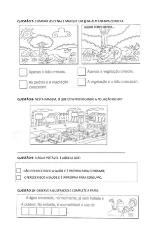 QUESTÃO 7- COMPARE AS CENAS E MARQUE UM X NA ALTERNATIVA CORRETA
QUESTÃO 8- NESTA IMAGEM, O QUE ESTA PROVOCANDO A POLUIÇÃO DO AR?
__________________________________________________________________
QUESTÃO 9- A ÁGUA POTÁVEL É AQUELA QUE:
NÃO OFERECE RISCO A SAÚDE E É PRÓPRIA PARA CONSUMO;
OFERECE RISCO A SAÚDE E É IMPRÓPRIA PARA CONSUMO;
QUESTÃO 10- OBSERVE A ILUSTRAÇÃO E COMPLETE A FRASE:
 