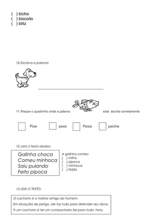 ( ) bicho
( ) biscoito
( ) blitz
10.Escreva a palavra
_____________________________________
11.Risque o quadrinho onde a palavra está escrita corretamente
Pixe pexe Peixe peiche
12.Leia o texto abaixo:
A galinha comeu
( ) milho
( ) pipoca
( ) minhoca
( ) feijão
13.LEIA O TEXTO:
O cachorro é o melhor amigo do homem.
Em situações de perigo, ele faz tudo para defender seu dono.
Tr um cachorro é ter um companheiro fiel para toda hora.
Galinha choca
Comeu minhoca
Saiu pulando
Feito pipoca
 
