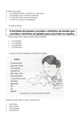 O texto fala sobre:
( ) a amizade entre o homem e o cachorro.
( ) os perigos que o homem enfrenta.
( ) o cachorro tem raiva do homem
( ) como o cachorro se defende.
14.LEIA O TEXTO
De acordo com o texto, onde vai ser a festa?
( ) no tomate
( ) no repolho
( ) na goiaba
( ) na banana
15.LEIA O TEXTO E MARQUE A RESPOSTA CERTA:
Marque onde indica o que o menino fez.
( ) ele tossiu
( ) ele chorou
( ) ele espirrou
( ) ele dormiu
O bichinho da banana convidou o bichinho do tomate que
convidou o bichinho da goiaba para uma festa no repolho.
 