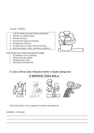 16.LEIA O TEXTO:
DICAS PARA SALVAR NOSSO PLANETA:
• Manter a cidade limpa
• Plantar árvores.
• Economizar água e energia.
• Proteger os animais.
• Cuidar de sua casa e de sua escola.
• Reciclar papel, vidro, alumínio e plástico.
ESTE TEXTO FALA PRINCIPALMENTE SOBRE:
( )Cuidado com os animais.
( )Economia de papel.
( )Limpeza da casa.
( )Salvação do planeta.
17. LEIA A FRASE COM ATENÇÃO E PINTE A FIGURA ADEQUADA:
18.Forme frases com o seguinte conjunto de palavras
MENINO – CAVALO
_____________________________________________________________________________________
_____________________________________________________________________________________
_____________________________________________________________________________________
O MENINO JOGA BOLA.
 