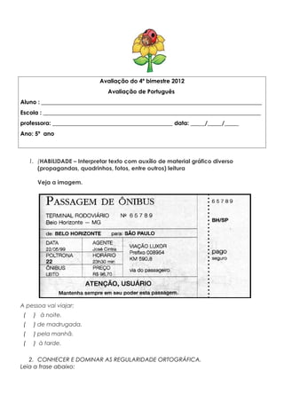 Avaliação do 4º bimestre 2012
Avaliação de Português
Aluno : _____________________________________________________________________________
Escola : ____________________________________________________________________________
professora: __________________________________________ data: _____/_____/_____
Ano: 5º ano
1. (HABILIDADE – Interpretar texto com auxílio de material gráfico diverso
(propagandas, quadrinhos, fotos, entre outros) leitura
Veja a imagem.
e
A pessoa vai viajar: passageiro vai iniciar a viagem
( ) à noite.
( ) de madrugada.
( ) pela manhã.
( ) à tarde.
2. CONHECER E DOMINAR AS REGULARIDADE ORTOGRÁFICA.
Leia a frase abaixo:
 