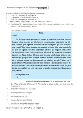 A palavra destacada foi escrita com M porque:
( ) antes de P sempre se escreve M
( ) no final das palavras se escreve M
( ) antes de B sempre se escreve M
( ) Se a palavra originar de outra, usa sempre a letra M
3. (HABILIDADE – Identificar as marcas lingüísticas que evidenciam o locutor e o
interlocutor de um texto.) leitura
Leia o texto abaixo.
Em “Agora tá tudo diferente:” (ℓ. 7), a palavra destacada é um exemplo de
linguagem
( ) encontrada nos livros técnicos.
( ) empregada com colegas.
( ) ensinada na escola.
( ) estudada nas gramáticas.
4. Identificar diferentes tipos de frases
Transforme esta frase afirmativa em negativa.
Mantenha sempre em seu poder esta passagem.
 