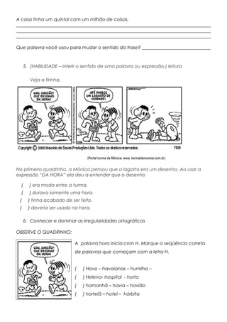 A casa tinha um quintal com um milhão de coisas.
_____________________________________________________________________________________
_____________________________________________________________________________________
_____________________________________________________________________________________
Que palavra você usou para mudar o sentido da frase? ______________________________
5. (HABILIDADE – Inferir o sentido de uma palavra ou expressão.) leitura
Veja a tirinha.a ti
No primeiro quadrinho, a Mônica pensou que o lagarto era um desenho. Ao usar a
expressão “DA HORA” ela deu a entender que o desenho
( ) era moda entre a turma.
( ) durava somente uma hora.
( ) tinha acabado de ser feito.
( ) deveria ser usado na hora.
6. Conhecer e dominar as irregularidades ortográficas
OBSERVE O QUADRINHO:
A palavra hora inicia com H. Marque a seqüência correta
de palavras que começam com a letra H.
( ) Hovo – havaianas – humilha –
( ) Helena- hospital - horta
( ) hamanhã – havia – havião
( ) hortelã – hotel – hórbita
 
