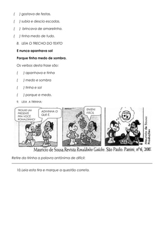 ( ) gostava de festas.
( ) subia e descia escadas.
( ) brincava de amarelinha.
( ) tinha medo de tudo.
8. LEIA O TRECHO DO TEXTO
E nunca apanhava sol
Porque tinha medo de sombra.
Os verbos desta frase são:
( ) apanhava e tinha
( ) medo e sombra
( ) tinha e sol
( ) porque e medo.
9. LEIA A TIRINHA:
Retire da tirinha a palavra antônima de difícil:
_____________________________________________________________________________________
10.Leia esta tira e marque a questão correta.
TROUXE UM
PRESENTE
PRA VOCÊ,
RONALDINHO!
ADIVINHA O
QUE É.
EN!EN!
FÁCIL
 