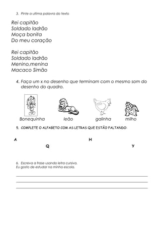 3. Pinte a ultima palavra do texto
Rei capitão
Soldado ladrão
Moça bonita
Do meu coração
Rei capitão
Soldado ladrão
Menino,menina
Macaco Simão
4. Faça um x no desenho que terminam com o mesmo som do
desenho do quadro.
Bonequinha leão galinha milho
5. COMPLETE O ALFABETO COM AS LETRAS QUE ESTÃO FALTANDO:
A H
Q Y
6. Escreva a frase usando letra cursiva.
Eu gosto de estudar na minha escola.
__________________________________________________________________________________
__________________________________________________________________________________
__________________________________________________________________________________
 
