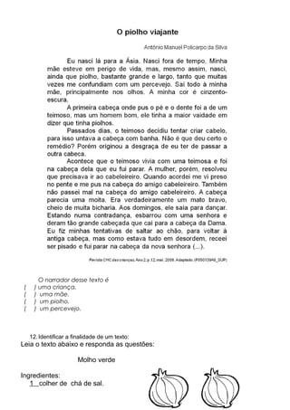 O narrador desse texto é
( ) uma criança.
( ) uma mãe.
( ) um piolho.
( ) um percevejo.
12.Identificar a finalidade de um texto:
Leia o texto abaixo e responda as questões:
Molho verde
Ingredientes:
1 colher de chá de sal.
 