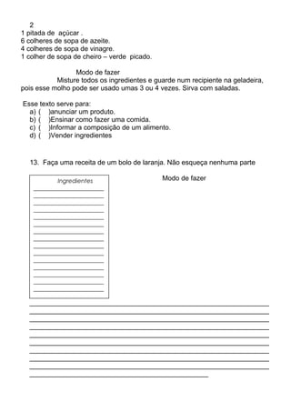 2
1 pitada de açúcar .
6 colheres de sopa de azeite.
4 colheres de sopa de vinagre.
1 colher de sopa de cheiro – verde picado.
Modo de fazer
Misture todos os ingredientes e guarde num recipiente na geladeira,
pois esse molho pode ser usado umas 3 ou 4 vezes. Sirva com saladas.
Esse texto serve para:
a) ( )anunciar um produto.
b) ( )Ensinar como fazer uma comida.
c) ( )Informar a composição de um alimento.
d) ( )Vender ingredientes
13. Faça uma receita de um bolo de laranja. Não esqueça nenhuma parte
Modo de fazer
_______________________________________________________________
_______________________________________________________________
_______________________________________________________________
_______________________________________________________________
_______________________________________________________________
_______________________________________________________________
_______________________________________________________________
_______________________________________________________________
_______________________________________________________________
_______________________________________________
Ingredientes
________________________
________________________
________________________
________________________
________________________
________________________
________________________
________________________
________________________
________________________
________________________
________________________
________________________
________________________
________________________
 