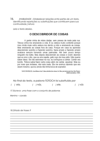 16. (HABILIDADE – Estabelecer relações entre partes de um texto,
identificando repetições ou substituições que contribuem para sua
continuidade.) leitura
Leia o texto abaixo.
No final do texto, a palavra TOTOCA foi substituída por
( ) ela. ( ) nós. ( ) ele. ( ) vós
17.Escreva uma frase com o conjunto de palavras
Menino – cavalo
__________________________________________________________________________________
__________________________________________________________________________________
18.Ditado de frases ?
__________________________________________________________________________________
__________________________________________________________________________________
__________________________________________________________________________________
__________________________________________________________________________________
__________________________________________________________________________________
__________________________________________________________________________________
__________________________________________________________________________________
__________________________________________________________________________________
__________________________________________________________________________________
 