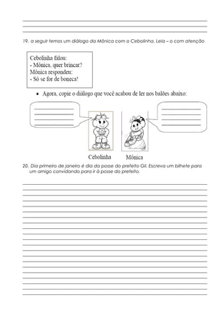 __________________________________________________________________________________
__________________________________________________________________________________
__________________________________________________________________________________
19. a seguir temos um diálogo da Mônica com o Cebolinha. Leia – o com atenção
20. Dia primeiro de janeiro é dia da posse do prefeito Gil. Escreva um bilhete para
um amigo convidando para ir à posse do prefeito.
__________________________________________________________________________________
__________________________________________________________________________________
__________________________________________________________________________________
__________________________________________________________________________________
__________________________________________________________________________________
__________________________________________________________________________________
__________________________________________________________________________________
__________________________________________________________________________________
__________________________________________________________________________________
__________________________________________________________________________________
__________________________________________________________________________________
__________________________________________________________________________________
__________________________________________________________________________________
__________________________________________________________________________________
__________________________________________________________________________________
__________________________________________________________________________________
__________________________________________________________________________________
__________________________________________________________________________________
__________________________________________________________________________________
__________________________________________________________________________________
__________________________________________________________________________________
 