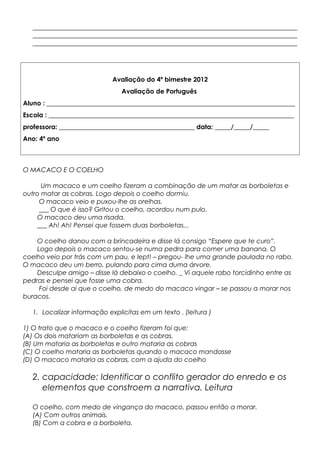 __________________________________________________________________________________
__________________________________________________________________________________
__________________________________________________________________________________
Avaliação do 4º bimestre 2012
Avaliação de Português
Aluno : _____________________________________________________________________________
Escola : ____________________________________________________________________________
professora: __________________________________________ data: _____/_____/_____
Ano: 4º ano
O MACACO E O COELHO
Um macaco e um coelho fizeram a combinação de um matar as borboletas e
outro matar as cobras. Logo depois o coelho dormiu.
O macaco veio e puxou-lhe as orelhas.
___ O que é isso? Gritou o coelho, acordou num pulo.
O macaco deu uma risada.
___ Ah! Ah! Pensei que fossem duas borboletas...
O coelho danou com a brincadeira e disse lá consigo “Espere que te curo”.
Logo depois o macaco sentou-se numa pedra para comer uma banana. O
coelho veio por trás com um pau, e lept! – pregou- lhe uma grande paulada no rabo.
O macaco deu um berro, pulando para cima duma árvore.
Desculpe amigo – disse lá debaixo o coelho. _ Vi aquele rabo torcidinho entre as
pedras e pensei que fosse uma cobra.
Foi desde ai que o coelho, de medo do macaco vingar – se passou a morar nos
buracos.
1. Localizar informação explicitas em um texto . (leitura )
1) O trato que o macaco e o coelho fizeram foi que:
(A) Os dois matariam as borboletas e as cobras.
(B) Um mataria as borboletas e outro mataria as cobras
(C) O coelho mataria as borboletas quando o macaco mandasse
(D) O macaco mataria as cobras, com a ajuda do coelho
2. capacidade: Identificar o conflito gerador do enredo e os
elementos que constroem a narrativa. Leitura
O coelho, com medo de vingança do macaco, passou então a morar.
(A) Com outros animais.
(B) Com a cobra e a borboleta.
 