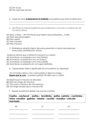 (C) Em tocas.
(D) Na copa das árvores.
3. Copie do texto O MACACO E O COELHO uma palavra que está no diminutivo.
__________________________________________________________________________________
__________________________________________________________________________________
4. Identificar as marcas lingüísticas que evidenciam o locutor e o interlocutor de
um texto.) leitura
No texto, a frase ---Ah! Ah! Pensei que fossem duas borboletas..., é dita
(A) Pelos dois personagens
(B) Pelo coelho
(C) Pelo narrador
(D) Pelo macaco
5. Estabelecer relação lógico discursiva presentes no texto,marcadas por
conjunções,advérbios,etc. leitura
Podemos afirmar que a historia O macaco e o coelho:
(A) Aconteceu no passado e em uma floresta.
(B) Aconteceu no presente e em um buraco.
(C) Aconteceu no passado e em uma cidade.
(D) Aconteceu no presente em um lugar indefinido.
6. Capacidade: inferir o significado de uma palavra ou expressão
Em O Coelho danou com a brincadeira e disse lá consigo:
Espere que te curo – a palavra grifada dá idéia que o coelho
(A) Espera que o macaco se desculpe.
(B) Quer ser amigo do macaco.
(C) Vai curar o macaco de uma doença.
(D) Vai vingar-se pelo que o macaco fez
7. Separe as palavras abaixo nas colunas corretas.
Coelho - cachecol - orelha – torcidinho- palha- carinho – cachimbo -
vinho -navalha - galinha - manha - cochilo - muralha – chicote-
machado
Nh lh ch
____________________ ________________________ _______________________
____________________ ________________________ _______________________
____________________ ________________________ _______________________
 