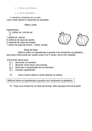 ( ) ficou com fome.
( ) teve pesadelo. (
11.Identificar a finalidade de um texto:
Leia o texto abaixo e responda as questões:
Molho verde
Ingredientes:
2 colher de chá de sal.
2
1 pitada de açúcar .
6 colheres de sopa de azeite.
4 colheres de sopa de vinagre.
1 colher de sopa de cheiro – verde picado.
Modo de fazer
Misture todos os ingredientes e guarde num recipiente na geladeira,
pois esse molho pode ser usado umas 3 ou 4 vezes. Sirva com saladas.
Esse texto serve para:
e) ( )anunciar um produto.
f) ( )Ensinar como fazer uma comida.
g) ( )Informar a composição de um alimento.
h) ( )Vender ingredientes
12. Leia o trecho abaixo e pinte apenas os verbos.
t
13. Faça uma receita de um bolo de laranja. Não esqueça nenhuma parte
Misture todos os ingredientes e guarde num recipiente na geladeira
 