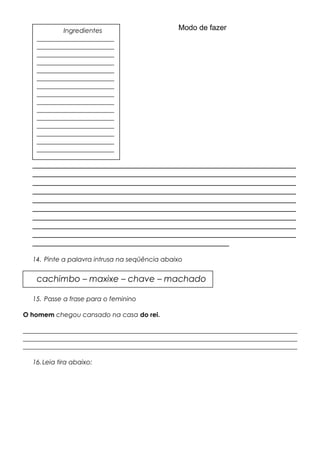 Modo de fazer
_______________________________________________________________
_______________________________________________________________
_______________________________________________________________
_______________________________________________________________
_______________________________________________________________
_______________________________________________________________
_______________________________________________________________
_______________________________________________________________
_______________________________________________________________
_______________________________________________
14. Pinte a palavra intrusa na seqüência abaixo
15. Passe a frase para o feminino
O homem chegou cansado na casa do rei.
_____________________________________________________________________________________
_____________________________________________________________________________________
_____________________________________________________________________________________
16.Leia tira abaixo:
cachimbo – maxixe – chave – machado
Ingredientes
________________________
________________________
________________________
________________________
________________________
________________________
________________________
________________________
________________________
________________________
________________________
________________________
________________________
________________________
________________________
 